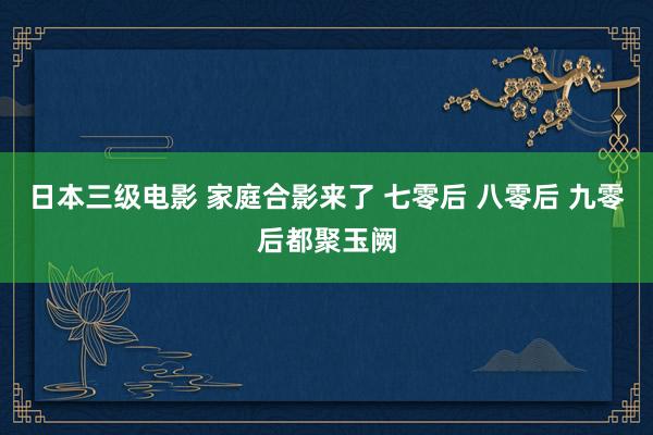 日本三级电影 家庭合影来了 七零后 八零后 九零后都聚玉阙