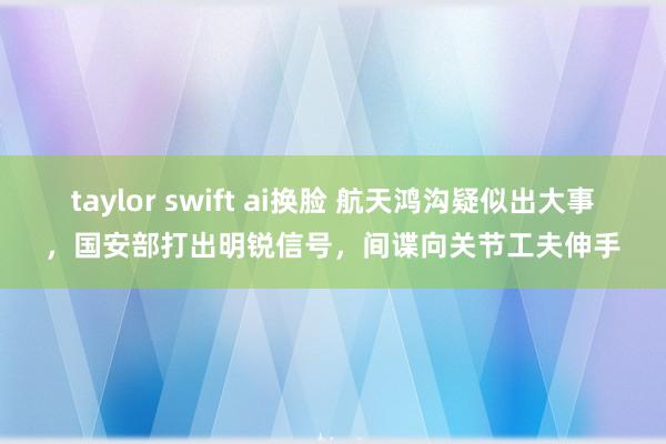 taylor swift ai换脸 航天鸿沟疑似出大事，国安部打出明锐信号，间谍向关节工夫伸手