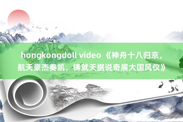 hongkongdoll video 《神舟十八归京，航天豪杰奏凯，铸就天据说奇展大国风仪》