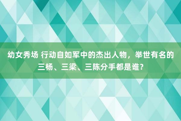 幼女秀场 行动自如军中的杰出人物，举世有名的三杨、三梁、三陈分手都是谁？