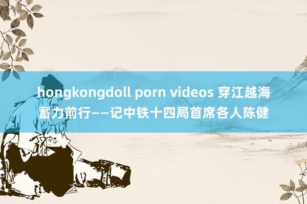 hongkongdoll porn videos 穿江越海蓄力前行——记中铁十四局首席各人陈健