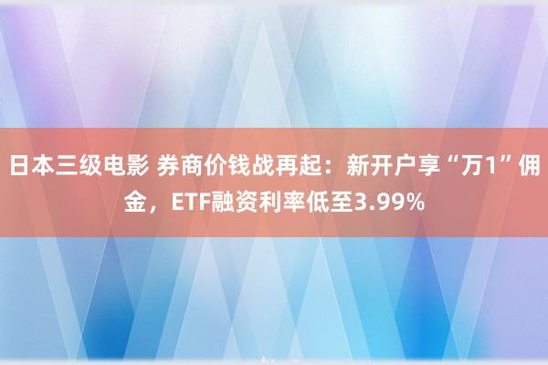 日本三级电影 券商价钱战再起：新开户享“万1”佣金，ETF融资利率低至3.99%