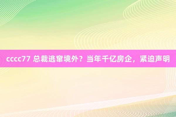 cccc77 总裁逃窜境外？当年千亿房企，紧迫声明