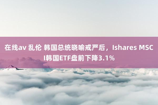 在线av 乱伦 韩国总统晓喻戒严后，Ishares MSCI韩国ETF盘前下降3.1%