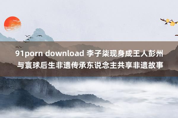 91porn download 李子柒现身成王人彭州 与寰球后生非遗传承东说念主共享非遗故事