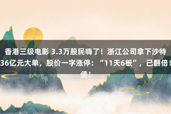 香港三级电影 3.3万股民嗨了！浙江公司拿下沙特36亿元大单，股价一字涨停：“11天6板”，已翻倍！