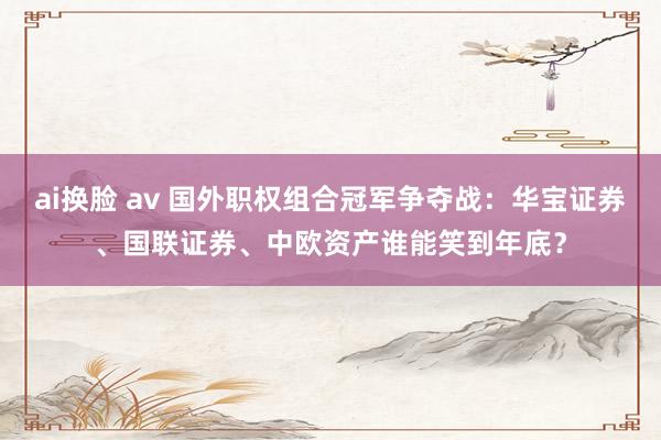 ai换脸 av 国外职权组合冠军争夺战：华宝证券、国联证券、中欧资产谁能笑到年底？