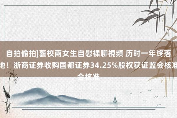 自拍偷拍]藝校兩女生自慰裸聊視頻 历时一年终落地！浙商证券收购国都证券34.25%股权获证监会核准