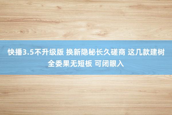 快播3.5不升级版 换新隐秘长久磋商 这几款建树全委果无短板 可闭眼入