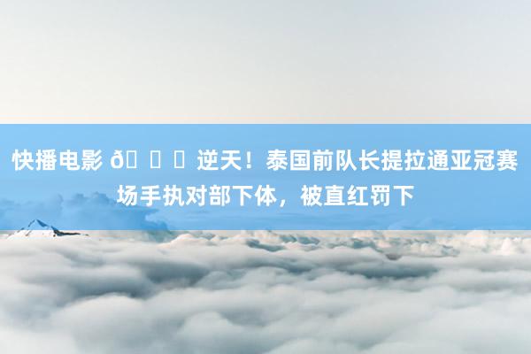 快播电影 😅逆天！泰国前队长提拉通亚冠赛场手执对部下体，被直红罚下