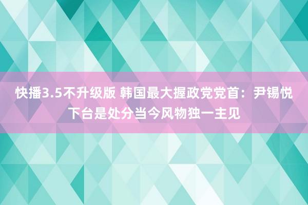 快播3.5不升级版 韩国最大握政党党首：尹锡悦下台是处分当今风物独一主见