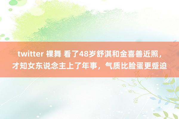 twitter 裸舞 看了48岁舒淇和金喜善近照，才知女东说念主上了年事，气质比脸蛋更蹙迫