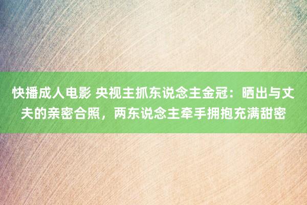 快播成人电影 央视主抓东说念主金冠：晒出与丈夫的亲密合照，两东说念主牵手拥抱充满甜密