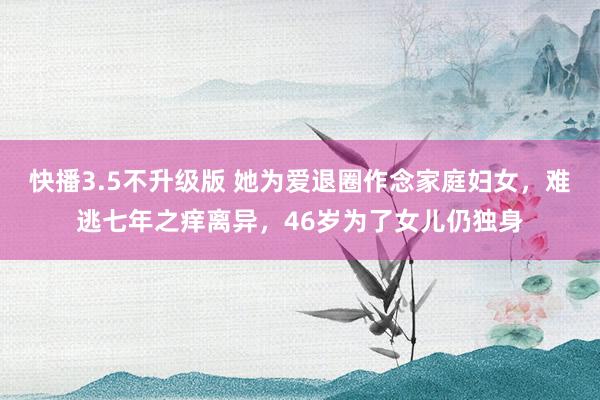 快播3.5不升级版 她为爱退圈作念家庭妇女，难逃七年之痒离异，46岁为了女儿仍独身