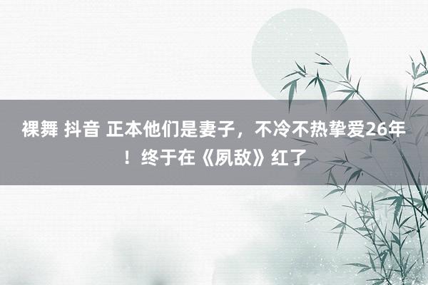 裸舞 抖音 正本他们是妻子，不冷不热挚爱26年！终于在《夙敌》红了