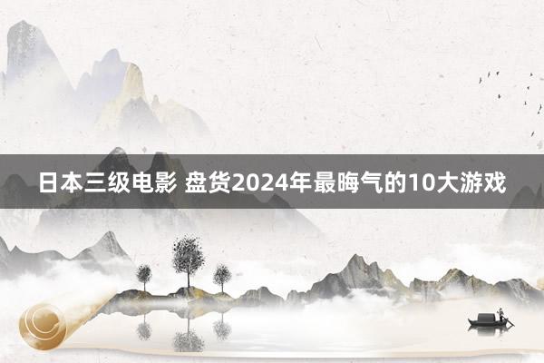 日本三级电影 盘货2024年最晦气的10大游戏