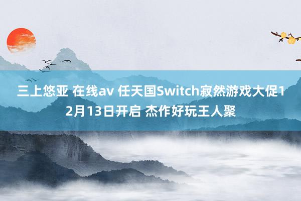 三上悠亚 在线av 任天国Switch寂然游戏大促12月13日开启 杰作好玩王人聚