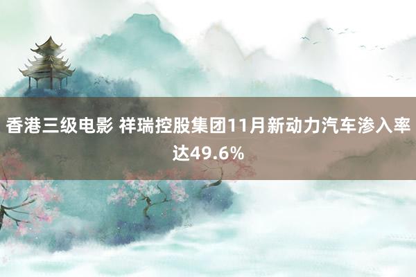 香港三级电影 祥瑞控股集团11月新动力汽车渗入率达49.6%