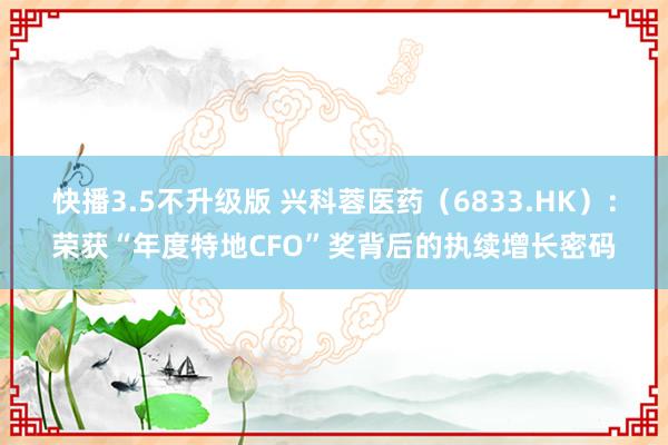 快播3.5不升级版 兴科蓉医药（6833.HK）：荣获“年度特地CFO”奖背后的执续增长密码