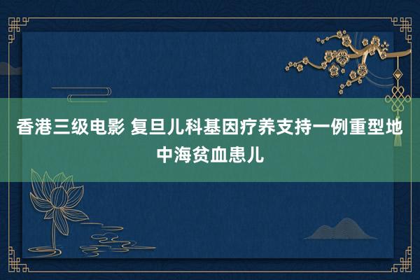 香港三级电影 复旦儿科基因疗养支持一例重型地中海贫血患儿