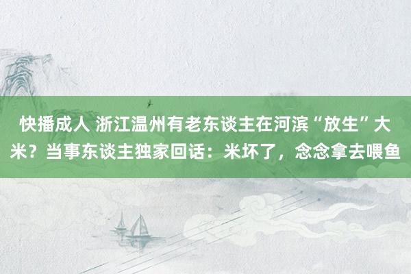 快播成人 浙江温州有老东谈主在河滨“放生”大米？当事东谈主独家回话：米坏了，念念拿去喂鱼