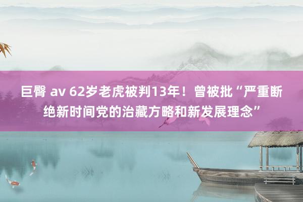 巨臀 av 62岁老虎被判13年！曾被批“严重断绝新时间党的治藏方略和新发展理念”