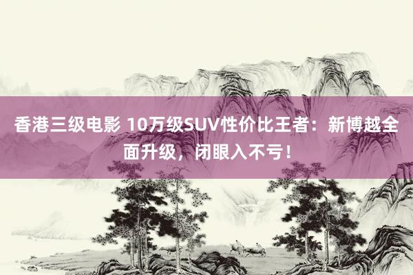 香港三级电影 10万级SUV性价比王者：新博越全面升级，闭眼入不亏！