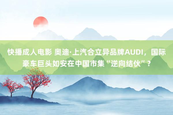 快播成人电影 奥迪·上汽合立异品牌AUDI，国际豪车巨头如安在中国市集“逆向结伙”？