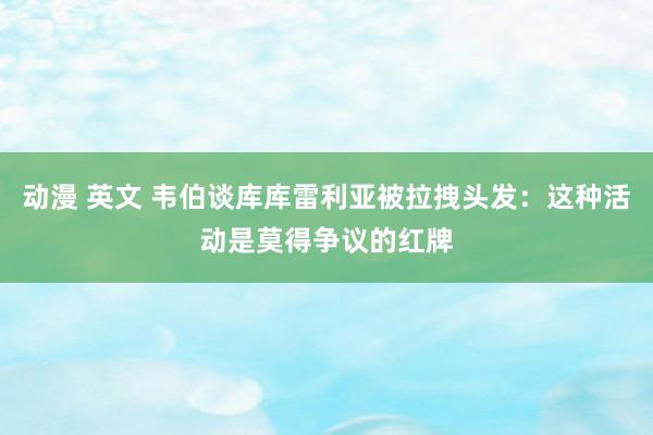 动漫 英文 韦伯谈库库雷利亚被拉拽头发：这种活动是莫得争议的红牌