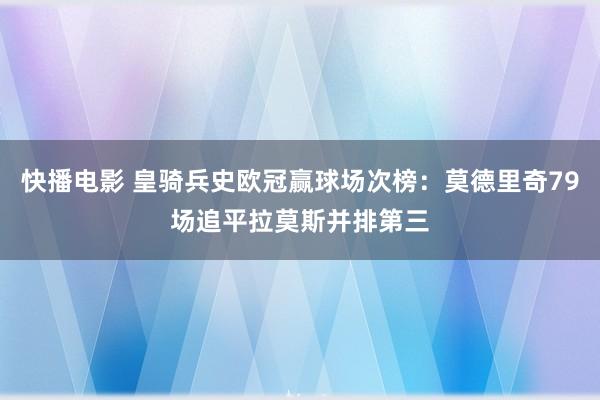 快播电影 皇骑兵史欧冠赢球场次榜：莫德里奇79场追平拉莫斯并排第三