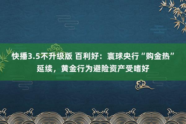 快播3.5不升级版 百利好：寰球央行“购金热”延续，黄金行为避险资产受嗜好