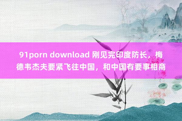 91porn download 刚见完印度防长，梅德韦杰夫要紧飞往中国，和中国有要事相商