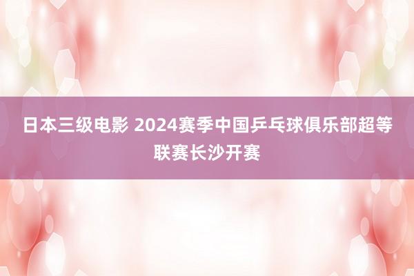 日本三级电影 2024赛季中国乒乓球俱乐部超等联赛长沙开赛