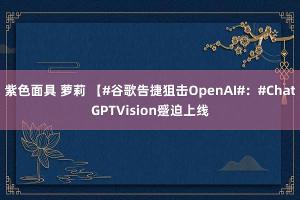 紫色面具 萝莉 【#谷歌告捷狙击OpenAI#：#ChatGPTVision蹙迫上线