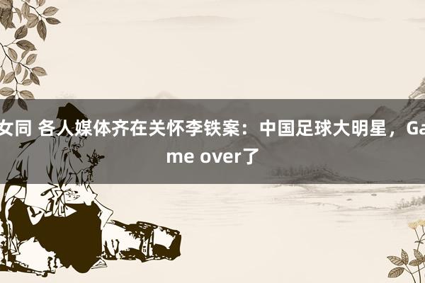 女同 各人媒体齐在关怀李铁案：中国足球大明星，Game over了