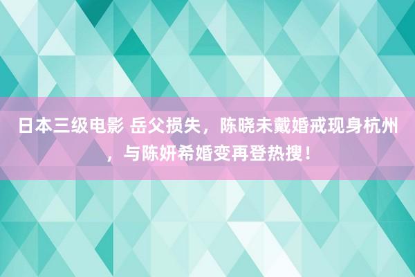 日本三级电影 岳父损失，陈晓未戴婚戒现身杭州，与陈妍希婚变再登热搜！