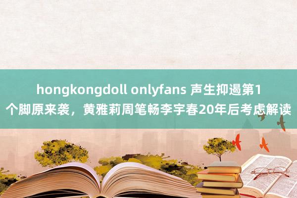 hongkongdoll onlyfans 声生抑遏第1个脚原来袭，黄雅莉周笔畅李宇春20年后考虑解读