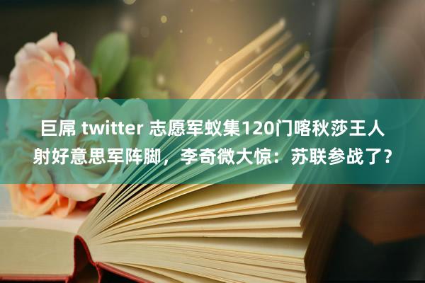 巨屌 twitter 志愿军蚁集120门喀秋莎王人射好意思军阵脚，李奇微大惊：苏联参战了？