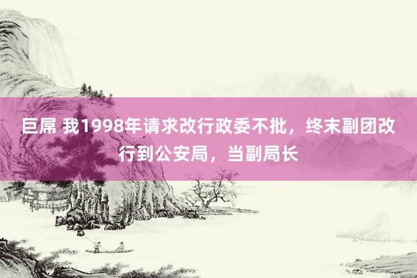 巨屌 我1998年请求改行政委不批，终末副团改行到公安局，当副局长