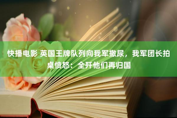 快播电影 英国王牌队列向我军撒尿，我军团长拍桌愤怒：全歼他们再归国