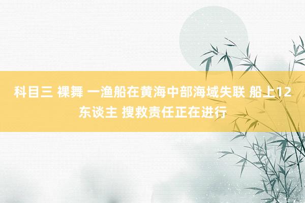 科目三 裸舞 一渔船在黄海中部海域失联 船上12东谈主 搜救责任正在进行