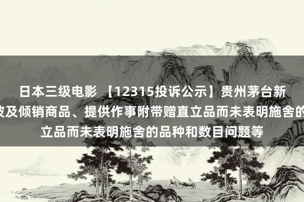 日本三级电影 【12315投诉公示】贵州茅台新增2件投诉公示，波及倾销商品、提供作事附带赠直立品而未表明施舍的品种和数目问题等