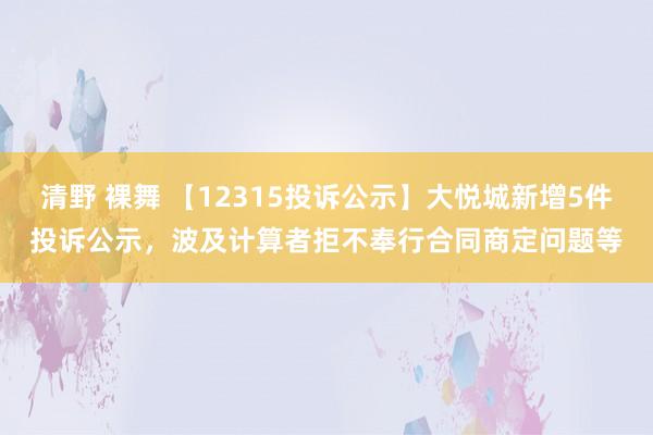 清野 裸舞 【12315投诉公示】大悦城新增5件投诉公示，波及计算者拒不奉行合同商定问题等