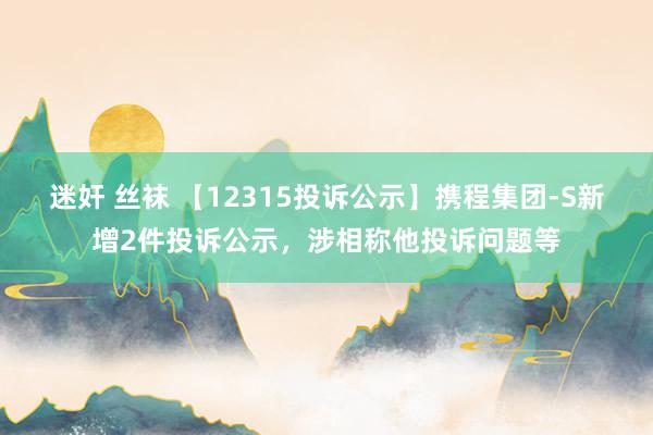 迷奸 丝袜 【12315投诉公示】携程集团-S新增2件投诉公示，涉相称他投诉问题等