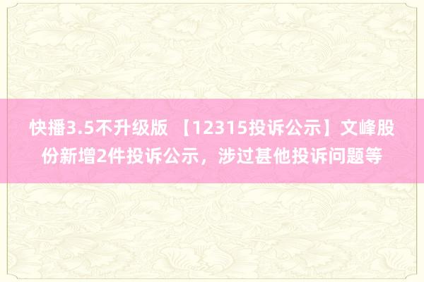 快播3.5不升级版 【12315投诉公示】文峰股份新增2件投诉公示，涉过甚他投诉问题等