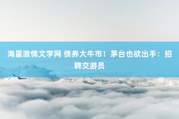 海量激情文学网 债券大牛市！茅台也欲出手：招聘交游员