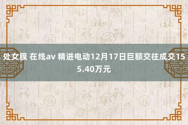 处女膜 在线av 精进电动12月17日巨额交往成交155.40万元