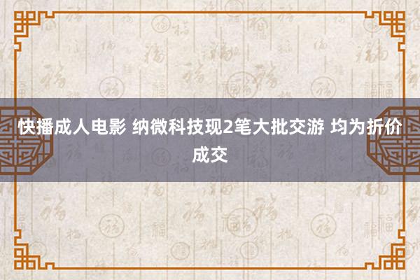 快播成人电影 纳微科技现2笔大批交游 均为折价成交