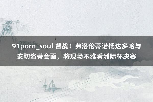 91porn_soul 督战！弗洛伦蒂诺抵达多哈与安切洛蒂会面，将现场不雅看洲际杯决赛