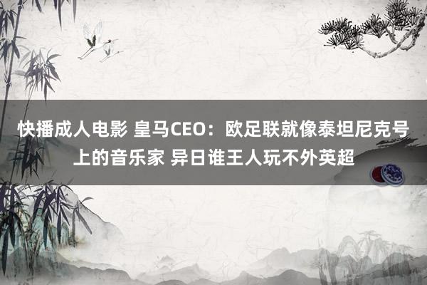 快播成人电影 皇马CEO：欧足联就像泰坦尼克号上的音乐家 异日谁王人玩不外英超